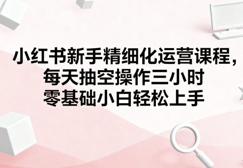小红书新手精细化运营课程，每天抽空操作三小时，零基础小白轻松上手-破局灯塔