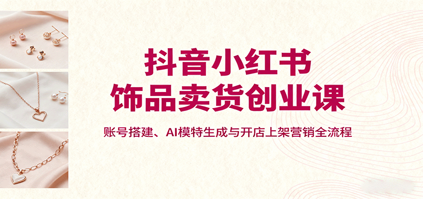 抖音小红书饰品卖货创业课，账号搭建、AI模特生成与开店上架营销全流程-破局灯塔